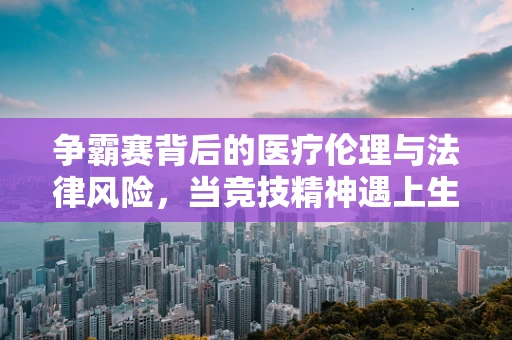 争霸赛背后的医疗伦理与法律风险，当竞技精神遇上生命安全