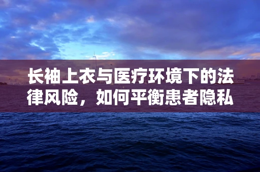 长袖上衣与医疗环境下的法律风险，如何平衡患者隐私与个人防护？