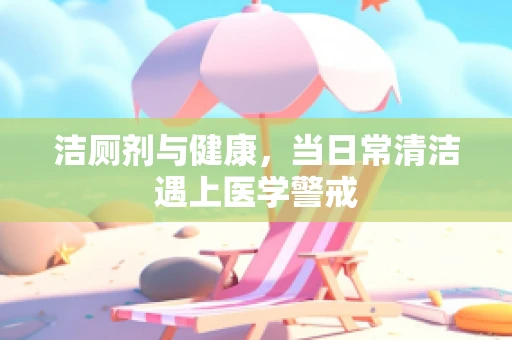 洁厕剂与健康，当日常清洁遇上医学警戒