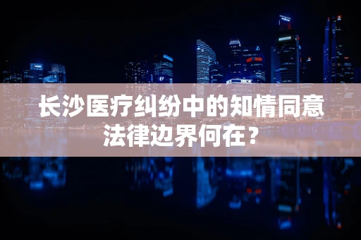 长沙医疗纠纷中的知情同意法律边界何在？