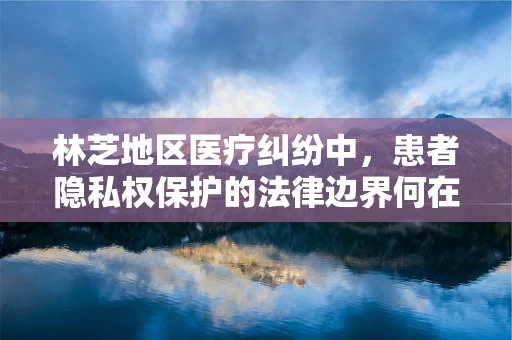 林芝地区医疗纠纷中，患者隐私权保护的法律边界何在？