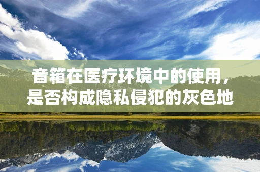 音箱在医疗环境中的使用，是否构成隐私侵犯的灰色地带？