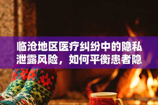 临沧地区医疗纠纷中的隐私泄露风险，如何平衡患者隐私与医疗救治？