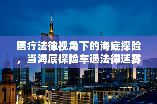 医疗法律视角下的海底探险，当海底探险车遇法律迷雾