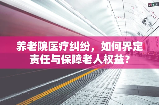 养老院医疗纠纷，如何界定责任与保障老人权益？