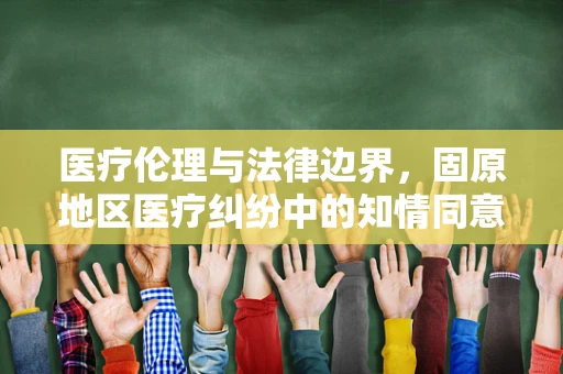 医疗伦理与法律边界，固原地区医疗纠纷中的知情同意难题