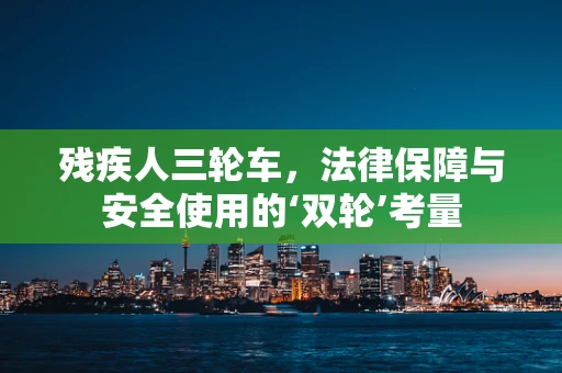残疾人三轮车，法律保障与安全使用的‘双轮’考量