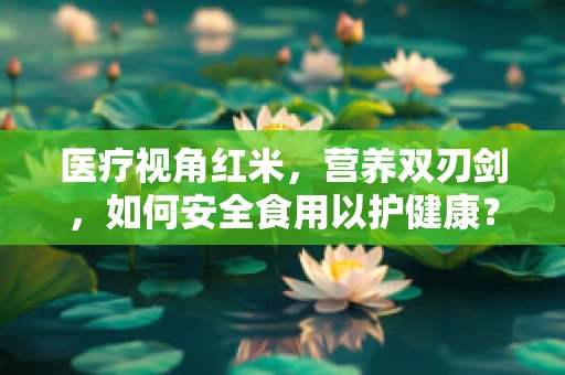医疗视角红米，营养双刃剑，如何安全食用以护健康？