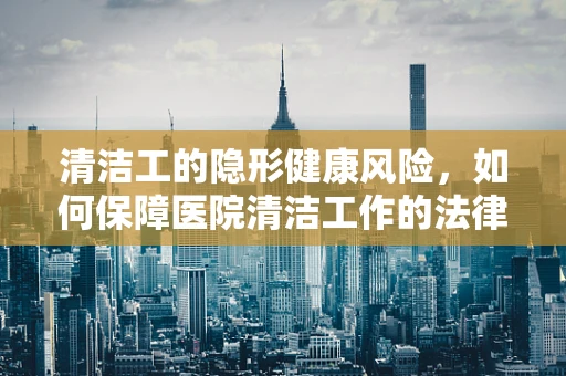 清洁工的隐形健康风险，如何保障医院清洁工作的法律与健康双重安全？