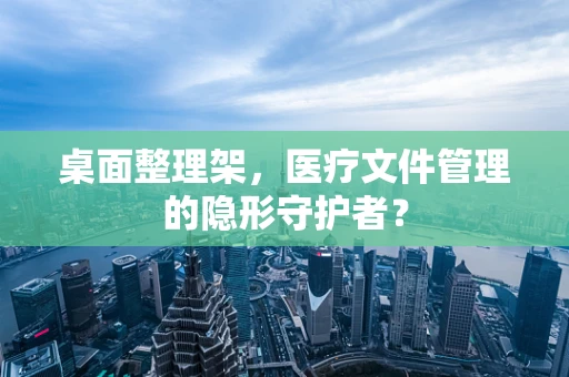 桌面整理架，医疗文件管理的隐形守护者？