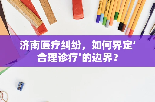 济南医疗纠纷，如何界定‘合理诊疗’的边界？