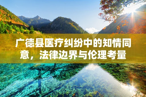 广德县医疗纠纷中的知情同意，法律边界与伦理考量