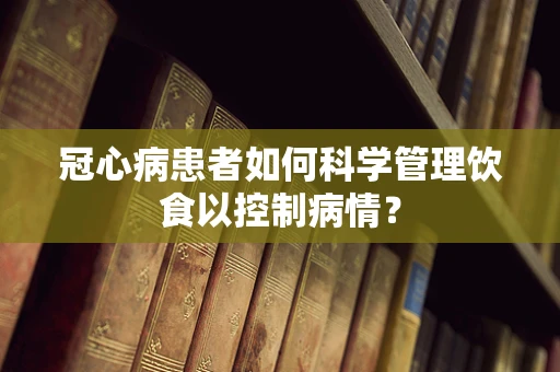 冠心病患者如何科学管理饮食以控制病情？