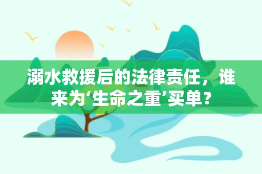 溺水救援后的法律责任，谁来为‘生命之重’买单？