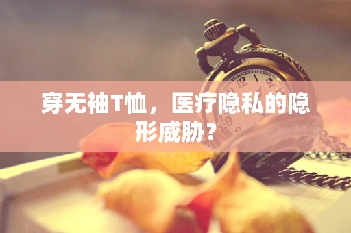 穿无袖T恤，医疗隐私的隐形威胁？