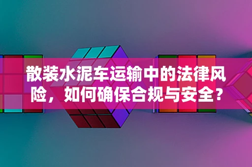 散装水泥车运输中的法律风险，如何确保合规与安全？