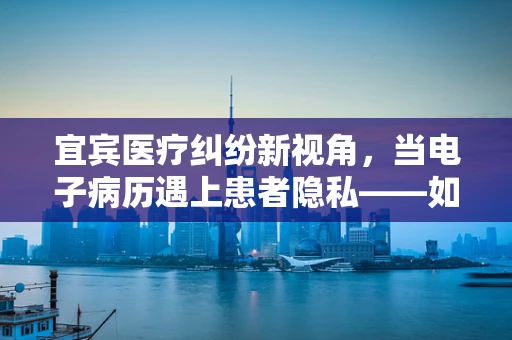 宜宾医疗纠纷新视角，当电子病历遇上患者隐私——如何平衡效率与保护？