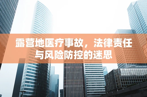 露营地医疗事故，法律责任与风险防控的迷思