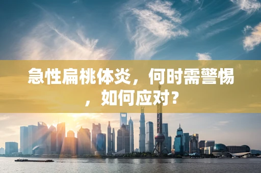 急性扁桃体炎，何时需警惕，如何应对？