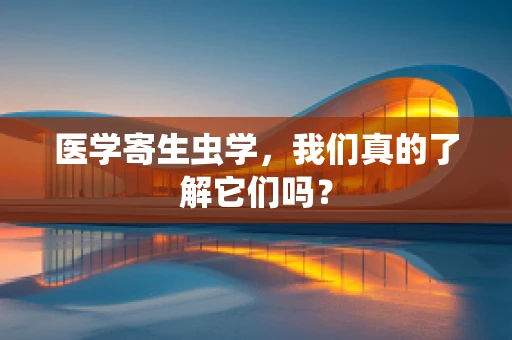 医学寄生虫学，我们真的了解它们吗？
