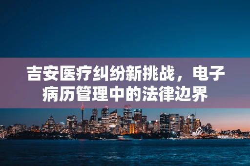吉安医疗纠纷新挑战，电子病历管理中的法律边界