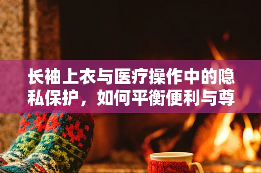 长袖上衣与医疗操作中的隐私保护，如何平衡便利与尊重？