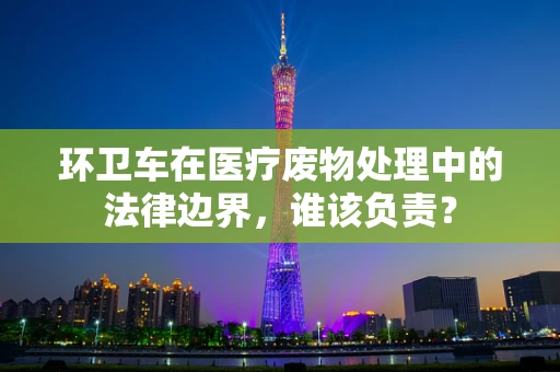 环卫车在医疗废物处理中的法律边界，谁该负责？