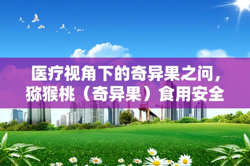 医疗视角下的奇异果之问，猕猴桃（奇异果）食用安全与营养价值平衡