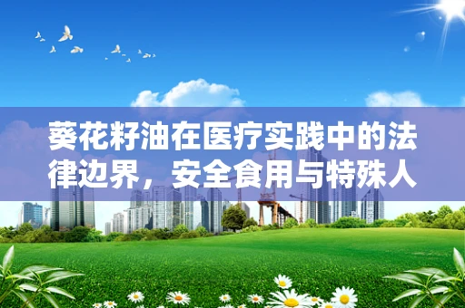 葵花籽油在医疗实践中的法律边界，安全食用与特殊人群考量