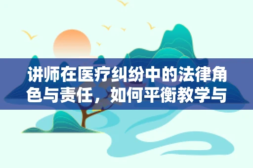 讲师在医疗纠纷中的法律角色与责任，如何平衡教学与法律风险？