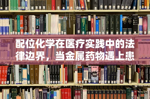 配位化学在医疗实践中的法律边界，当金属药物遇上患者个体差异