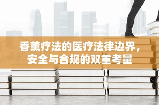 香薰疗法的医疗法律边界，安全与合规的双重考量
