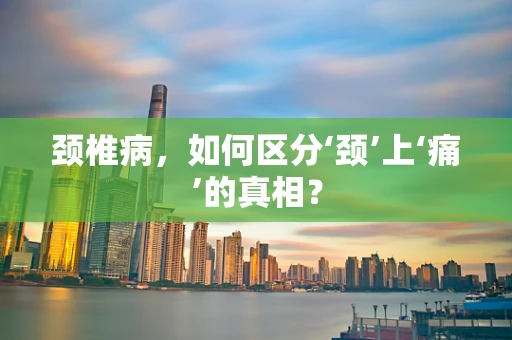 颈椎病，如何区分‘颈’上‘痛’的真相？