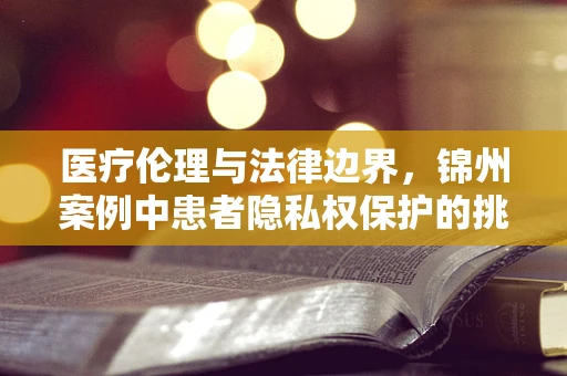 医疗伦理与法律边界，锦州案例中患者隐私权保护的挑战