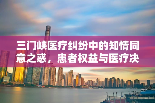 三门峡医疗纠纷中的知情同意之惑，患者权益与医疗决策的平衡点何在？