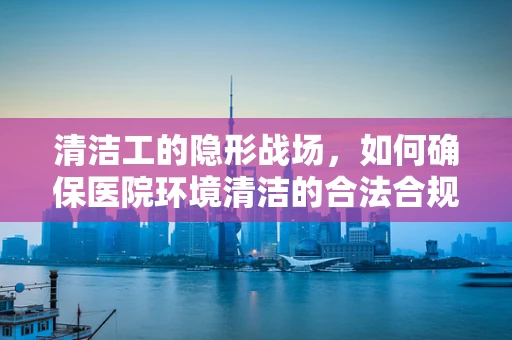 清洁工的隐形战场，如何确保医院环境清洁的合法合规？