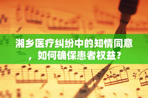 湘乡医疗纠纷中的知情同意，如何确保患者权益？