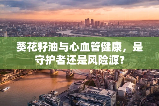 葵花籽油与心血管健康，是守护者还是风险源？