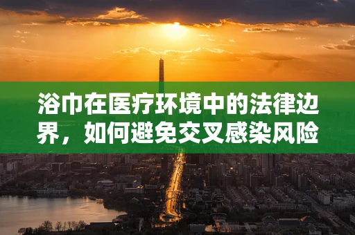 浴巾在医疗环境中的法律边界，如何避免交叉感染风险？