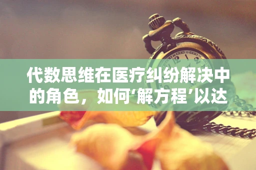 代数思维在医疗纠纷解决中的角色，如何‘解方程’以达成和谐？