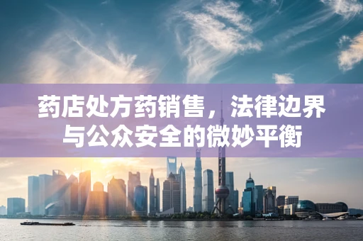药店处方药销售，法律边界与公众安全的微妙平衡