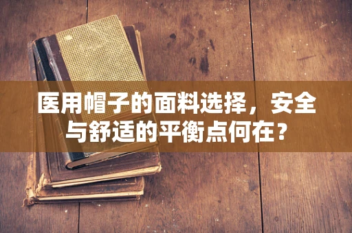 医用帽子的面料选择，安全与舒适的平衡点何在？