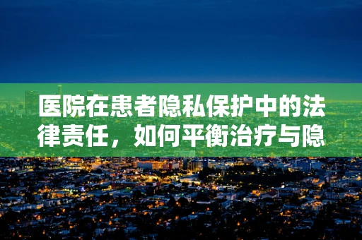 医院在患者隐私保护中的法律责任，如何平衡治疗与隐私？