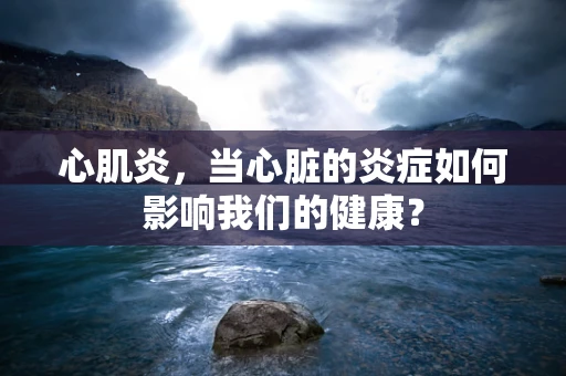 心肌炎，当心脏的炎症如何影响我们的健康？