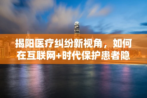 揭阳医疗纠纷新视角，如何在互联网+时代保护患者隐私权？