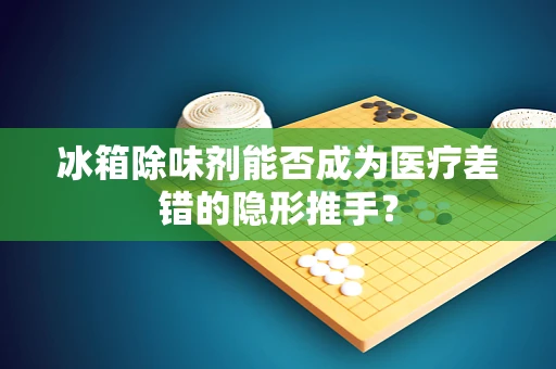 冰箱除味剂能否成为医疗差错的隐形推手？