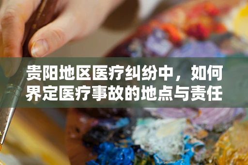 贵阳地区医疗纠纷中，如何界定医疗事故的地点与责任归属？