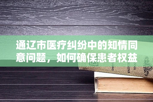 通辽市医疗纠纷中的知情同意问题，如何确保患者权益？
