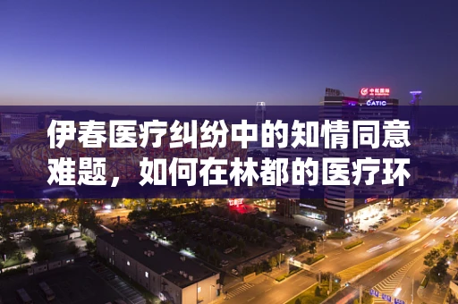 伊春医疗纠纷中的知情同意难题，如何在林都的医疗环境中保障患者权益？