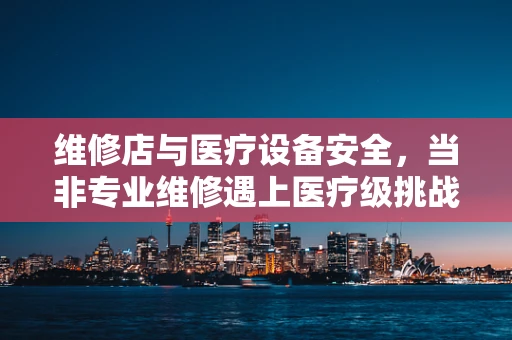 维修店与医疗设备安全，当非专业维修遇上医疗级挑战